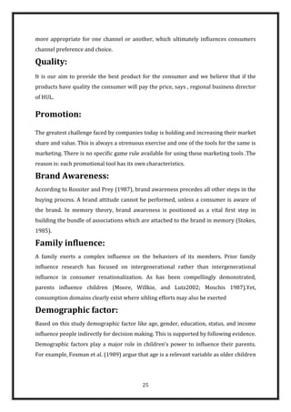more appropriate for one channel or another, which ultimately influences consumers
channel preference and choice.

Quality:
It is our aim to provide the best product for the consumer and we believe that if the
products have quality the consumer will pay the price, says , regional business director
of HUL.


Promotion:
The greatest challenge faced by companies today is holding and increasing their market
share and value. This is always a strenuous exercise and one of the tools for the same is
marketing. There is no specific game rule available for using these marketing tools .The
reason is: each promotional tool has its own characteristics.

Brand Awareness:
According to Rossiter and Prey (1987), brand awareness precedes all other steps in the
buying process. A brand attitude cannot be performed, unless a consumer is aware of
the brand. In memory theory, brand awareness is positioned as a vital first step in
building the bundle of associations which are attached to the brand in memory (Stokes,
1985).

Family influence:
A family exerts a complex influence on the behaviors of its members. Prior family
influence research has focused on intergenerational rather than intergenerational
influence in consumer renationalization. As has been compellingly demonstrated,
parents influence children (Moore, Willkie, and Lutz2002; Moschis 1987).Yet,
consumption domains clearly exist where sibling efforts may also be exerted

Demographic factor:
Based on this study demographic factor like age, gender, education, status, and income
influence people indirectly for decision making. This is supported by following evidence.
Demographic factors play a major role in children’s power to influence their parents.
For example, Foxman et al. (1989) argue that age is a relevant variable as older children




                                           25
 