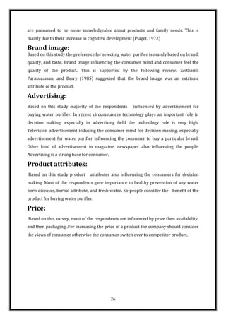 are presumed to be more knowledgeable about products and family needs. This is
mainly due to their increase in cognitive development (Piaget, 1972)

Brand image:
Based on this study the preference for selecting water purifier is mainly based on brand,
quality, and taste. Brand image influencing the consumer mind and consumer feel the
quality of the product. This is supported by the following review. Zeithaml,
Parasuraman, and Berry (1985) suggested that the brand image was an extrinsic
attribute of the product.

Advertising:
Based on this study majority of the respondents        influenced by advertisement for
buying water purifier. In recent circumstances technology plays an important role in
decision making; especially in advertising field the technology role is very high.
Television advertisement inducing the consumer mind for decision making, especially
advertisement for water purifier influencing the consumer to buy a particular brand.
Other kind of advertisement in magazine, newspaper also influencing the people.
Advertising is a strong base for consumer.

Product attributes:
Based on this study product     attributes also influencing the consumers for decision
making. Most of the respondents gave importance to healthy prevention of any water
born diseases, herbal attribute, and fresh water. So people consider the benefit of the
product for buying water purifier.

Price:
Based on this survey, most of the respondents are influenced by price then availability,
and then packaging .For increasing the price of a product the company should consider
the views of consumer otherwise the consumer switch over to competitor product.




                                             26
 