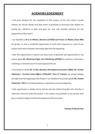ACKNOWLEDGEMENT
I feel great pleasure for the completion of this project. At the very outset I would

express my sincere thanks and deep sense of gratitude to personnel who helped me

during the collection of data and gave me rare and valuable guidance for the

preparation of this report.


I am thankful to Dr J. K. Mishra, Director of IPSAR and Prof A. K. Mishra, Dean MBA

for giving us such a wonderful opportunity to work with corporate as a part of our

project work and constantly motivating right from the beginning.


I take this opportunity to express my deep sense of gratitude and appreciation to my

project guide Mr Biswarup Singh, Lect Marketing (IPSAR) for assistance, motivation,

and being a continual source of encouragement for me.


I would like to thank Mr. D. Roy, Business Development Executive (BDE), Mr. Pratim

Chatterjee , Territory Sales Officer (TSO),HUL” Pure it” Cuttack, for always helping

me right from the beginning of the Project. I am thankful to my project guide Mr. Pratim

Chatterjee, TSO for his timely guidance, cooperation and encouragement.


I take opportunity to thanks all my friends and also thank all people who directly or

indirectly concerned with this project. I also express my gratitude to my parents who

give a constant support and love throughout my life and career.




                                                                  Soumya Prakash Pani




                                           3
 