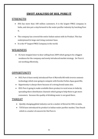 SWOT ANALYSIS OF HUL PURE IT
STRENGTH
   HUL has more than 100 million customers. It is the largest FMCG company in
   India, and also put a step forward to the water purifier industry by lunching Pure
   it.

   The company has covered the entire Indian nation with its Product. This has
   underpinned its large and rising customer base.
   It is the 4th largest FMCG Company in the world.


WEAKNESS
    UL have stopped door to door selling from 2009 which going to be a biggest
    weakness for the company and newly introduced market strategy for Pure it
    not working effectively.




OPPORTUNITY
    HUL Pure it have newly introduced Pure it Marvella RO with reverse osmosis
    technology which now going to compete with Eureka Forbes Aqua guard Ro.
    Opportunity is always there because of a strong brand name also.
    HUL Pure it going to make available there product in rural areas in India by
    spreading there distribution channels which going to help them to get more
    consumers because the quality of drinking water is not good there.

THREAT
     Quickly changing global industry can be a matter of threat for HUL in india.
     TATA have introduced its product in Indian water purifier market, Tata Swach
     which is a matter of concern for Hul Pure it.




                                        31
 