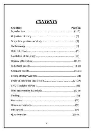 CONTENTS
Chapters                             Page No.
Introduction…………………………………………………………………… (1- 3)
Objectives of study……………………………………………………………. (6)
Scope & Importance of study………………………………………………(7)
Methodology…………………………………………………………………….. (8)
Data collection…………………………………………………..………………. (9)
Limitation of the study …………………………….…………………....... (10)
Review of literature………………………………………………………………… (11-13)
Industrial profile……………………………………………………………………. (14-15)
Company profile………………………………………………………………………. (16-21)
Selling strategy Adopted…………………………………………………………….. (22)
Study of consumer satisfaction………………………………………. (24-29)
SWOT analysis of Pure it………………………………………………………..….. (31)
Data presentation & analysis…………………………………………………. (32-50)
Finding……………………………………………………………………………………....... (51)
Conclusion……………………………………………………………………………………. (52)

Recommendations……………………………………………………………….…… (53)
Bibliography……………………………………………………………………………..….. (54)

Questionnaire……………………………………………………………………………………………... (55-58)


                             4
 