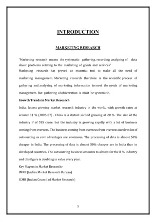 INTRODUCTION

                            MARKETING RESEARCH


“Marketing research means the systematic gathering, recording, analyzing of     data
about problems relating to the marketing of goods and services”
Marketing    research has proved an essential tool to make all the need of

marketing management. Marketing research therefore is the scientific process of

gathering and analyzing of marketing information to meet the needs of marketing

management. But gathering of observation is must be systematic.

Growth Trends in Market Research

India, fastest growing market research industry in the world, with growth rates at

around 31 % (2006-07) . China is a distant second growing at 20 %. The size of the

industry if of 595 crore, but the industry is growing rapidly with a lot of business

coming from overseas. The business coming from overseas from overseas involves lot of

outsourcing as cost advantages are enormous. The processing of data is almost 50%

cheaper in India. The processing of data is almost 50% cheaper are in India than in

developed countries. The outsourcing business amounts to almost for the 8 % industry

and this figure is doubling in value every year.

Key Players in Market Research:-
IMRB (Indian Market Research Bureau)

ICMR (Indian Council of Market Research)




                                             5
 