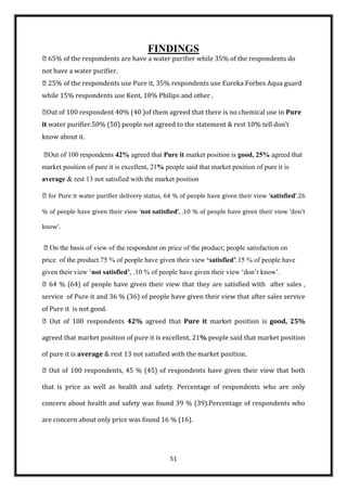 FINDINGS
65% of the respondents are have a water purifier while 35% of the respondents do
not have a water purifier.
25% of the respondents use Pure it, 35% respondents use Eureka Forbes Aqua guard
while 15% respondents use Kent, 10% Philips and other .

 of 100 respondent 40% (40 )of them agreed that there is no chemical use in Pure
 Out
it water purifier.50% (50) people not agreed to the statement & rest 10% tell don’t
know about it.

 of 100 respondents 42% agreed that Pure it market position is good, 25% agreed that
 Out
market position of pure it is excellent, 21% people said that market position of pure it is
average & rest 13 not satisfied with the market position

for Pure it water purifier delivery status, 64 % of people have given their view ‘satisfied’.26

% of people have given their view ‘not satisfied’, .10 % of people have given their view ‘don’t

know’.


On the basis of view of the respondent on price of the product; people satisfaction on
price of the product.75 % of people have given their view ‘satisfied’.15 % of people have
given their view „not satisfied’, .10 % of people have given their view „don‟t know‟.
64 % (64) of people have given their view that they are satisfied with after sales ,
service of Pure it and 36 % (36) of people have given their view that after sales service
of Pure it is not good.
 Out of 100 respondents 42% agreed that Pure it market position is good, 25%

agreed that market position of pure it is excellent, 21% people said that market position

of pure it is average & rest 13 not satisfied with the market position.

Out of 100 respondents, 45 % (45) of respondents have given their view that both

that is price as well as health and safety. Percentage of respondents who are only

concern about health and safety was found 39 % (39).Percentage of respondents who

are concern about only price was found 16 % (16).




                                               51
 
