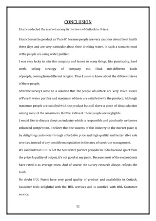 CONCLUSION
I had conducted the market survey in the town of Cuttack in Orissa.


I had chosen the product as ‘Pure It’ because people are very cautious about their health

these days and are very particular about their drinking water. In such a scenario most

of the people are using water purifier.

I was very lucky to join this company and learnt so many things, like punctuality, hard

work,      selling   strategy   of    company      etc.   I had    met different    kinds

of people, coming from different religion. Thus I came to know about the different views

of these people.

After the survey I came to a solution that the people of Cuttack are very much aware

of Pure It water purifier and maximum of them are satisfied with the product.. Although

maximum people are satisfied with the product but still there a pinch of dissatisfaction

among some of the consumers. But the ratios of these people are negligible.

I would like to discuss about an industry which is responsible and absolutely welcomes

enhanced competition. I believe that the success of this industry in the market place is

by delighting customers through affordable price and high quality and better after sale

services, instead of any possible manipulation in the area of spectrum management.

We can find that HUL is not the best water purifier provider in India because apart from

the price & quality of output, it’s not good at any point. Because most of the respondents

have rated it as average more. And of course the survey research always reflects the

truth.

No doubt HUL Pureit have very good quality of product and availability in Cuttack.

Customer feels delightful with the HUL services and is satisfied with HUL Customer

service.


                                           52
 