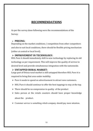 RECOMMENDATIONS

As per the survey done following were the recommendations of the
Survey:


   PRICING:
Depending on the market conditions / competition from other competitors
and also to suit local conditions, there should be flexible pricing mechanism
(either at central or local level).
 IMPROVEMENT IN TECHNOLOGY:
HUL Pure it should immediately shift to new technology by replacing its old
technology as per requirement. This will improve the quality of service to
desired level and provide simultaneous integration with the nationwide.
 UNTAPPED RURAL MARKET:
Large part of Orissa rural market is still untapped therefore HUL Pure it is
required to bring that area under mobility.
 Pure it needs to spend on advertisement to attract new customers.

 HUL Pure it should continue to offer the best toppings to stay at the top.

 There should be no compromise in quality of the product
 Sales person at the retails counters should have proper knowledge

    about the product.

 Customer service is something which company should pay more attention.




                                      53
 