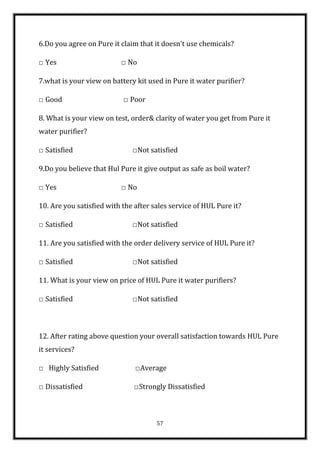 6.Do you agree on Pure it claim that it doesn’t use chemicals?

□ Yes                     □ No

7.what is your view on battery kit used in Pure it water purifier?

□ Good                     □ Poor

8. What is your view on test, order& clarity of water you get from Pure it
water purifier?

□ Satisfied                   □Not satisfied

9.Do you believe that Hul Pure it give output as safe as boil water?

□ Yes                     □ No

10. Are you satisfied with the after sales service of HUL Pure it?

□ Satisfied                   □Not satisfied

11. Are you satisfied with the order delivery service of HUL Pure it?

□ Satisfied                   □Not satisfied

11. What is your view on price of HUL Pure it water purifiers?

□ Satisfied                   □Not satisfied



12. After rating above question your overall satisfaction towards HUL Pure
it services?

□ Highly Satisfied             □Average

□ Dissatisfied                 □Strongly Dissatisfied



                                      57
 