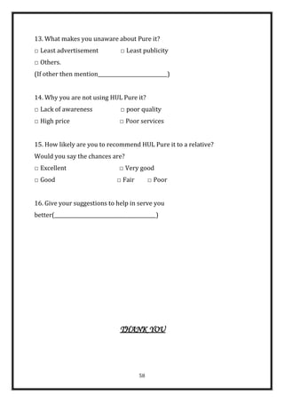 13. What makes you unaware about Pure it?
□ Least advertisement             □ Least publicity
□ Others.
(If other then mention____________________________)


14. Why you are not using HUL Pure it?
□ Lack of awareness               □ poor quality
□ High price                     □ Poor services


15. How likely are you to recommend HUL Pure it to a relative?
Would you say the chances are?
□ Excellent                      □ Very good
□ Good                          □ Fair        □ Poor


16. Give your suggestions to help in serve you
better(_________________________________________)




                                 THANK YOU




                                         58
 