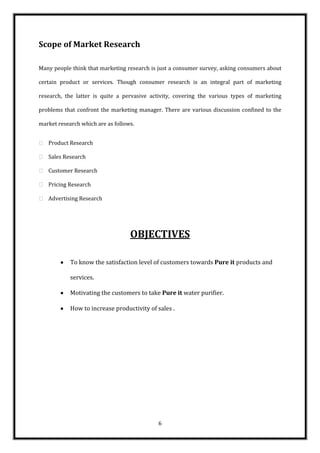 Scope of Market Research

Many people think that marketing research is just a consumer survey, asking consumers about

certain product or services. Though consumer research is an integral part of marketing

research, the latter is quite a pervasive activity, covering the various types of marketing

problems that confront the marketing manager. There are various discussion confined to the

market research which are as follows.


 Product Research

 Sales Research

 Customer Research

 Pricing Research

 Advertising Research




                                   OBJECTIVES

            To know the satisfaction level of customers towards Pure it products and

            services.

            Motivating the customers to take Pure it water purifier.

            How to increase productivity of sales .




                                            6
 