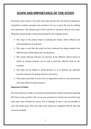 SCOPE AND IMPORTANCE OF THE STUDY

The project aims to get us out of the classroom and into the real world of companies/

competitors, markets, managers and customers. For me, it opens the way for walking

into experiences. The ultimate goal of this research is enormous with its true sense.

Physically and practically, it shows the potential for the company and me.


    The scope of the project helps in analyzing the factors, which influence the

       referring behavior of customers.

    The scope is such that the study has been conducted by taking samples from

       different areas, which depicts the overall picture.

    The results obtained will give an overview of the different criteria based on

       which an existing customer can be used to generate sufficient leads for the

       company.

    The study can be helpful in taking decision so as to improve the approach

       towards customers for getting reference and service.

    This project also helps to know how an organization works in real environment

       and under different market scenario.

Importance of Study:


The main purpose of study is to increase the productivity of kiosk (outreach) regarding

HUL Pure it water purifiers. The survey was conducted in Cuttack area not all but only

some parts have included for survey. Due to shortage of time it was not possible to

cover the whole areas. Thus the scope of the study was completed with the time and

resources available.




                                             7
 