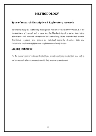 METHODOLOGY

Type of research-Descriptive & Exploratory research

Descriptive study is a fact finding investigation with an adequate interpretation. It is the
simplest type of research and is more specific. Mainly designed to gather descriptive
information and provides information for formulating more sophisticated studies.
Descriptive research, also known as statistical research, describes data and
characteristics about the population or phenomenon being studies.

Scaling technique

For the measurement of variables, Nominal Scale is used which is the most widely used scale in

market research, where respondents specify their response to a statement.




                                              8
 