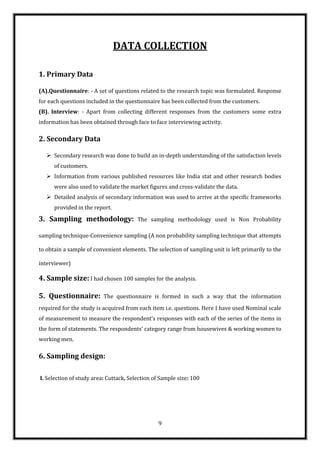 DATA COLLECTION

1. Primary Data

(A).Questionnaire: - A set of questions related to the research topic was formulated. Response
for each questions included in the questionnaire has been collected from the customers.
(B). Interview: - Apart from collecting different responses from the customers some extra
information has been obtained through face to face interviewing activity.

2. Secondary Data

    Secondary research was done to build an in-depth understanding of the satisfaction levels
      of customers.
    Information from various published resources like India stat and other research bodies
      were also used to validate the market figures and cross-validate the data.
    Detailed analysis of secondary information was used to arrive at the specific frameworks
      provided in the report.

3. Sampling methodology:                The sampling methodology used is Non Probability

sampling technique-Convenience sampling (A non probability sampling technique that attempts

to obtain a sample of convenient elements. The selection of sampling unit is left primarily to the

interviewer)

4. Sample size: I had chosen 100 samples for the analysis.

5. Questionnaire:         The questionnaire is formed in such a way that the information
required for the study is acquired from each item i.e. questions. Here I have used Nominal scale
of measurement to measure the respondent’s responses with each of the series of the items in
the form of statements. The respondents’ category range from housewives & working women to
working men.

6. Sampling design:

I. Selection of study area: Cuttack. Selection of Sample size: 100




                                                9
 