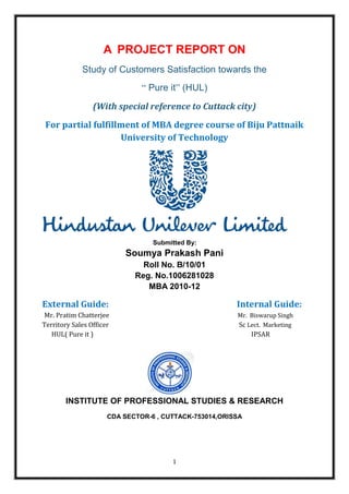 A PROJECT REPORT ON
             Study of Customers Satisfaction towards the
                               “ Pure it” (HUL)
                 (With special reference to Cuttack city)
 For partial fulfillment of MBA degree course of Biju Pattnaik
                    University of Technology




                                  Submitted By:
                          Soumya Prakash Pani
                               Roll No. B/10/01
                             Reg. No.1006281028
                                MBA 2010-12

External Guide:                                         Internal Guide:
Mr. Pratim Chatterjee                                   Mr. Biswarup Singh
Territory Sales Officer                                 Sc Lect. Marketing
   HUL( Pure it )                                            IPSAR




        INSTITUTE OF PROFESSIONAL STUDIES & RESEARCH
                      CDA SECTOR-6 , CUTTACK-753014,ORISSA




                                       1
 
