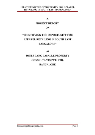 IDENTIFYING THE OPPORTUNITY FOR APPAREL
      RETAILING IN SOUTH EAST BANGALORE”



                             A
                  PROJECT REPORT
                             ON

     “IDENTIFYING THE OPPORTUNITY FOR
      APPAREL RETAILING IN SOUTH EAST
                     BANGALORE”

                             At
        JONES LANG LASALLE PROPERTY
              CONSULTANTS PVT. LTD.
                      BANGALORE




Babasabpatilfreepptmba.com              Page 1
 