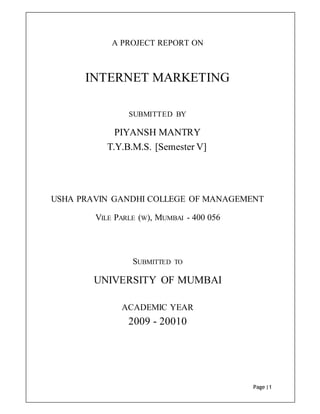 Page |1
A PROJECT REPORT ON
INTERNET MARKETING
SUBMITTED BY
PIYANSH MANTRY
T.Y.B.M.S. [Semester V]
USHA PRAVIN GANDHI COLLEGE OF MANAGEMENT
VILE PARLE (W), MUMBAI - 400 056
SUBMITTED TO
UNIVERSITY OF MUMBAI
ACADEMIC YEAR
2009 - 20010
 