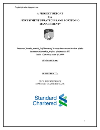 Projectsformba.blogpsot.com


                A PROJECT REPORT
                       On
      “INVESTMENT STRATEGIES AND PORTFOLIO
                  MANAGEMENT”




  Prepared for the partial fulfillment of the continuous evaluation of the
                summer internship project of semester III
                      MBA (General) class of 2009

                              SUBMITTED BY:




                              SUBMITTED TO:


                          AREA SALES MANAGER
                       STANDARD CHARTERED BANK




                                                                             1
 