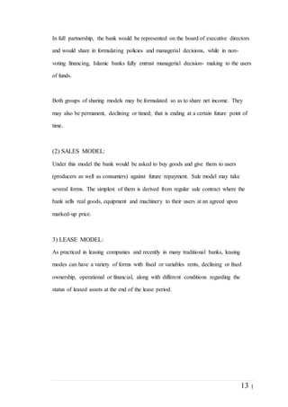 13 |
In full partnership, the bank would be represented on the board of executive directors
and would share in formulating policies and managerial decisions, while in non-
voting financing, Islamic banks fully entrust managerial decision- making to the users
of funds.
Both groups of sharing models may be formulated so as to share net income. They
may also be permanent, declining or timed; that is ending at a certain future point of
time.
(2) SALES MODEL:
Under this model the bank would be asked to buy goods and give them to users
(producers as well as consumers) against future repayment. Sale model may take
several forms. The simplest of them is derived from regular sale contract where the
bank sells real goods, equipment and machinery to their users at an agreed upon
marked-up price.
3) LEASE MODEL:
As practiced in leasing companies and recently in many traditional banks, leasing
modes can have a variety of forms with fixed or variables rents, declining or fixed
ownership, operational or financial, along with different conditions regarding the
status of leased assets at the end of the lease period.
 