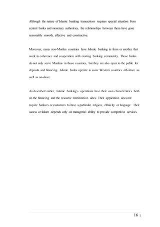 16 |
Although the nature of Islamic banking transactions requires special attention from
central banks and monetary authorities, the relationships between them have gone
reasonably smooth, effective and constructive.
Moreover, many non-Muslim countries have Islamic banking in form or another that
work in coherence and cooperation with existing banking community. Those banks
do not only serve Muslims in those countries, but they are also open to the public for
deposits and financing. Islamic banks operate in some Western countries off-shore as
well as on-shore.
As described earlier, Islamic banking’s operations have their own characteristics both
on the financing and the resource mobilization sides. Their application does not
require bankers or customers to have a particular religion, ethnicity or language. Their
sucess or failure depends only on managerial ability to provide competitive services.
 