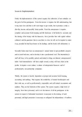 20 |
Issues in Implementation:
Firstly the implementation of this system requires the cultivation of new attitudes on
the part of all the participants. From the investor it requires the full understanding that
it may incur loss and that it will wait longer to get results, but it promises a truly a
riba-free income and possibly better profits. From the entrepreneur it requires
complete and accurate book keeping and full disclosure of all his/her/its accounts and
the sharing of his bounty with his financiers, but it provides him with capital without
collateral and the guarantee that in case there is a loss he will not be required to make
it up, provided he had been honest in his dealings and his books will substantiate it.
Secondly banks must have an entrepreneur’s natural talent to spot profitable projects
and to avoid bad ones, and to develop it into a professional tool. The intermediary’s
staff will have to be carefully picked and trained to bring out inherent entrepreneurial
talent. Such intermediaries will have ample reward, as they will have share in the
profits. It requires a new culture, a culture of entrepreneur-financers and of
professionally run partnership companies.
Thirdly, the system is heavily dependent on proper and accurate book-keeping,
accounting and auditing. That requires the availability of trained bookkeepers and
their wide use, as well as professionally responsible and well trained accountants and
auditors. They are the bedrocks of this system. The system requires a high level of
integrity from these personnel, and it is in the interest of all the participants in the
system to respect it. Substantial investment is necessary in the training of such
personnel, and legal protection is necessary to safeguard the independence of auditors.
 