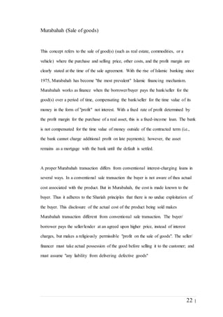 22 |
Murabahah (Sale of goods)
This concept refers to the sale of good(s) (such as real estate, commodities, or a
vehicle) where the purchase and selling price, other costs, and the profit margin are
clearly stated at the time of the sale agreement. With the rise of Islamic banking since
1975, Murabahah has become "the most prevalent" Islamic financing mechanism.
Murabahah works as finance when the borrower/buyer pays the bank/seller for the
good(s) over a period of time, compensating the bank/seller for the time value of its
money in the form of "profit" not interest. With a fixed rate of profit determined by
the profit margin for the purchase of a real asset, this is a fixed-income loan. The bank
is not compensated for the time value of money outside of the contracted term (i.e.,
the bank cannot charge additional profit on late payments); however, the asset
remains as a mortgage with the bank until the default is settled.
A proper Murabahah transaction differs from conventional interest-charging loans in
several ways. In a conventional sale transaction the buyer is not aware of thea actual
cost associated with the product. But in Murabahah, the cost is made known to the
buyer. Thus it adheres to the Shariah principles that there is no undue exploitation of
the buyer. This disclosure of the actual cost of the product being sold makes
Murabahah transaction different from conventional sale transaction. The buyer/
borrower pays the seller/lender at an agreed upon higher price, instead of interest
charges, but makes a religiously permissible "profit on the sale of goods". The seller/
financer must take actual possession of the good before selling it to the customer; and
must assume "any liability from delivering defective goods"
 