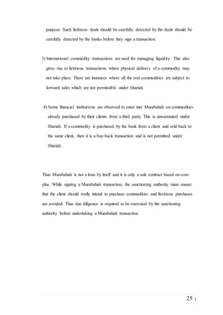 25 |
purpose. Such fictitious deals should be carefully detected by the deals should be
carefully detected by the banks before they sign a transaction.
3) International commodity transactions are used for managing liquidity. This also
gives rise to fictitious transactions where physical delivery of a commodity may
not take place. There are instances where all the real commodities are subject to
forward sales which are not permissible under Shariah.
4) Some financial institutions are observed to enter into Murabahah on commodities
already purchased by their clients from a third party. This is unwarranted under
Shariah. If a commodity is purchased by the bank from a client and sold back to
the same client, then it is a buy-back transaction and is not permitted under
Shariah.
Thus Murabahah is not a loan by itself and it is only a sale contract based on cost-
plus. While signing a Murabahah transaction, the sanctioning authority must ensure
that the client should really intend to purchase commodities and fictitious purchases
are avoided. Thus due diligence is required to be exercised by the sanctioning
authority before undertaking a Murabahah transaction.
 