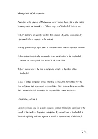 27 |
Management of Musharakah:
According to the principle of Musharakaha , every partner has a right to take part in
its management and to work in it. Different aspects of Musharakah business are:
1) Every partner is an agent for another. The condition of agency is automatically
presumed to be in existence in the contract.
2) Every partner enjoys equal rights in all aspects unless and until specified otherwise.
3) The contract is not invalid on grounds of non-participation in the Musharakah
business but on the ground that a share in the profit exists.
4) Every partner enjoys the right to participate actively in the affairs of the
Musharakah.
In case of limited companies and co-operative societies, the shareholders have the
right to delegate their powers and responsibilities, if they wish so. In the partnership
form, partners distribute the duties and responsibilities among themselves.
Distribution of Profit
Limited companies and co-operative societies distribute their profits according to the
capital of shareholders. Any active participation by a shareholder in Musharakah is
rewarded separately and such payment is treated as an expenditure of Musharakah.
 