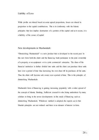 28 |
Liability of Loss
While profits are shared based on some agreed proportions, losses are shared in
proportion to the capital contributions. This is in conformity with the Islamic
principles that loss implies destruction of a portion of the capital and as it occurs, it is
a liability of the owner of capital
New developments in Musharakah:
“Diminishing Musharakah” is a new product that is developed in the recent past. In
this new form both the client and the financing bank participate in the joint ownership
of a property or an equipment or in a joint commercial enterprise. The share of the
financial institution is further divided into units and the client can purchase these units
later over a period of time thus increasing his own share till he purchases all the units.
Thus the client will become sole owner over a period of time. This is the principle of
diminishing Musharakah.
Musharakh form of financing is gaining increasing popularity with a wider spread of
the concept of Islamic Banking. Sufficient research is also being undertaken by many
scholars to bring in the newer developments in this mode of financing such as
diminishing Musharakah. Whichever method is adopted, the experts see to that
Shariah principles are not violated and there is no element of interest in form.
 