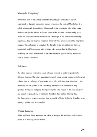 29 |
Musawaha (Bargaining)
If the exact cost of the item(s) sold to the lender/buyer cannot be or are not
ascertained, a financial transaction cannot be done on the basis of Murabahah, it is
called Musawamah (bargaining). Musawamah is the negotiation of a selling price
between two parties without reference by the seller to either costs or asking price.
While the seller may or may not have full knowledge of the cost of the item being
negotiated, they are under no obligation to reveal these costs as part of the negotiation
process. This difference in obligation by the seller is the key distinction between
Murabahah and Musawamah with all other rules as described in Murabahah
remaining the same. Musawamah is the most common type of trading negotiation
seen in Islamic commerce.
Bai Salam
Bai salam means a contract in which advance payment is made for goods to be
delivered later on. The seller undertakes to supply some specific goods to the buyer at
a future date in exchange of an advance price fully paid at the time of contract. It is
necessary that the quality of the commodity intended to be purchased is fully
specified leaving no ambiguity leading to dispute. The objects of this sale are goods
and cannot be gold, silver, or currencies based on these metals. Barring this,
Bai Salam covers almost everything that is capable of being definitely described as to
quantity, quality, and workmanship.
Wakala financing
When an Islamic bank nominates the client as its agent for investing funds to earn
profits it is financing under Wakala.
 