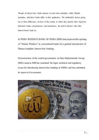 3 |
Though all interest-free banks operate on same basic principles called Shariah
principles, individual banks differ in their application. The attributable factors giving
rise to these differences are laws of the country in which they operate, their objectives
individual banks, circumstances and experiences, the need to interact with other
interest-based bank etc.
In INDIA RESERVE BANK OF INDIA (RBI) had proposed the opening
of “Islamic Window” in conventional banks for a gradual introduction of
Sharia-compliant interest-free banking.
On instruction of the central government, an Inter-Departmental Group
(IDG) setup in RBI has examined the legal, technical and regulatory
issues for introducing interest-free banking in INDIA and has submitted
its report to Government.
 