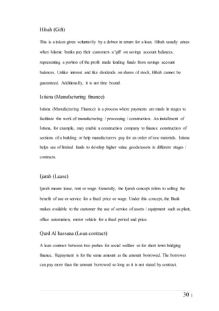30 |
Hibah (Gift)
This is a token given voluntarily by a debtor in return for a loan. Hibah usually arises
when Islamic banks pay their customers a 'gift' on savings account balances,
representing a portion of the profit made lending funds from savings account
balances. Unlike interest and like dividends on shares of stock, Hibah cannot be
guaranteed. Additionally, it is not time bound.
Istisna (Manufacturing finance)
Istisna (Manufacturing Finance) is a process where payments are made in stages to
facilitate the work of manufacturing / processing / construction. An installment of
Istisna, for example, may enable a construction company to finance construction of
sections of a building or help manufacturers pay for an order of raw materials. Istisna
helps use of limited funds to develop higher value goods/assets in different stages /
contracts.
Ijarah (Lease)
Ijarah means lease, rent or wage. Generally, the Ijarah concept refers to selling the
benefit of use or service for a fixed price or wage. Under this concept, the Bank
makes available to the customer the use of service of assets / equipment such as plant,
office automation, motor vehicle for a fixed period and price.
Qard Al hassana (Loan contract)
A loan contract between two parties for social welfare or for short term bridging
finance. Repayment is for the same amount as the amount borrowed. The borrower
can pay more than the amount borrowed so long as it is not stated by contract.
 