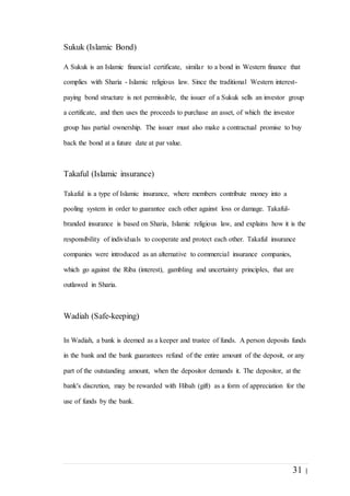 31 |
Sukuk (Islamic Bond)
A Sukuk is an Islamic financial certificate, similar to a bond in Western finance that
complies with Sharia - Islamic religious law. Since the traditional Western interest-
paying bond structure is not permissible, the issuer of a Sukuk sells an investor group
a certificate, and then uses the proceeds to purchase an asset, of which the investor
group has partial ownership. The issuer must also make a contractual promise to buy
back the bond at a future date at par value.
Takaful (Islamic insurance)
Takaful is a type of Islamic insurance, where members contribute money into a
pooling system in order to guarantee each other against loss or damage. Takaful-
branded insurance is based on Sharia, Islamic religious law, and explains how it is the
responsibility of individuals to cooperate and protect each other. Takaful insurance
companies were introduced as an alternative to commercial insurance companies,
which go against the Riba (interest), gambling and uncertainty principles, that are
outlawed in Sharia.
Wadiah (Safe-keeping)
In Wadiah, a bank is deemed as a keeper and trustee of funds. A person deposits funds
in the bank and the bank guarantees refund of the entire amount of the deposit, or any
part of the outstanding amount, when the depositor demands it. The depositor, at the
bank's discretion, may be rewarded with Hibah (gift) as a form of appreciation for the
use of funds by the bank.
 
