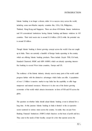 32 |
INTRODUCTION
Islamic banking is no longer a dream, rather it is a success story across the world,
including some non-Muslim majority countries like, USA, UK, Philippines,
Thailand, Hong Kong and Singapore. There are about 430 Islamic finance institutions
and 191 conventional institutions having Islamic banking and finance windows in 105
countries. Their total assets size is around $1.8 trillion (2013) while the potential size
is around $5 trillion.
Though Islamic banking is fastest growing concept across the world it has not caught
up in India. There are currently a handful of foreign banks operating in the country
which are offering Islamic banking products. These include Lloyds TSB, Citi bank,
Standard Chartered, HSBC and ABN AMRO, which are already operating interest-
free banking in several West Asian countries, Europe and US.
The resilience of the Islamic industry already seen in many parts of the world could
progress further with the distinctive advantages which India can offer. A population
of over 1.3 billion is massive market to tap. India has the capability to offer huge
manpower and natural resources. Moreover it is also one of the fastest growing
economies of the world which attracts investments in form of FDI and FII across the
globe.
The question on whether India should adopt Islamic banking or not is debated for a
long time. At this juncture Islamic banking in India is limited to the co-operative
sector scattered in various states across the country. In reality they are just Non-
Banking Financial Institutions (NBFC) which function on the basis of profit and loss.
They cater to the needs of their locality except for a few that operate across the
 