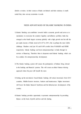 33 |
districts or states. As their sources of funds are limited and their existence is small-
scaled they miss out any economies to scale.
NEED ADVANTAGES OF ISLAMIC BANKING IN INDIA
1) Islamic Banking can contributes towards India's economic growth and serves as a
mechanism to overcome the country's liquidity and inflation problem. India has
emerged as the fourth largest economy globally with a high growth rate but still the
per capita income of India stood at $1,527 in 2011, this is perhaps the most visible
challenge. Muslims avail just 4% and 0.48% credits from NABARD and SIDBI
respectively. Islamic banking can boost entrepreneurships in India through its
services of financing. Therefore there is desperate need Islamic banking, which can
be a solution for entrepreneurship development.
2) The Islamic banking system will ensure the participation of Indians living abroad
in the banking and financial systems. This will create an ethical finance-sharing
approach where the poor will benefit the most.
3) Setting up the non-interest based Islamic banking will attract investment from GCC
countries, Middle-Eastern investors, bankers and businessmen. Higher investment
will boost the Indian financial backbone and the infrastructure development of the
country.
4) Islamic banking provides opportunity to promote entrepreneurship by providing
finance on the basis of profit and loss and risk sharing.
 