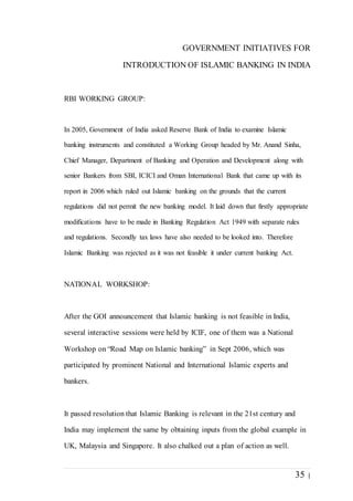 35 |
GOVERNMENT INITIATIVES FOR
INTRODUCTION OF ISLAMIC BANKING IN INDIA
RBI WORKING GROUP:
In 2005, Government of India asked Reserve Bank of India to examine Islamic
banking instruments and constituted a Working Group headed by Mr. Anand Sinha,
Chief Manager, Department of Banking and Operation and Development along with
senior Bankers from SBI, ICICI and Oman International Bank that came up with its
report in 2006 which ruled out Islamic banking on the grounds that the current
regulations did not permit the new banking model. It laid down that firstly appropriate
modifications have to be made in Banking Regulation Act 1949 with separate rules
and regulations. Secondly tax laws have also needed to be looked into. Therefore
Islamic Banking was rejected as it was not feasible it under current banking Act.
NATIONAL WORKSHOP:
After the GOI announcement that Islamic banking is not feasible in India,
several interactive sessions were held by ICIF, one of them was a National
Workshop on “Road Map on Islamic banking” in Sept 2006, which was
participated by prominent National and International Islamic experts and
bankers.
It passed resolution that Islamic Banking is relevant in the 21st century and
India may implement the same by obtaining inputs from the global example in
UK, Malaysia and Singapore. It also chalked out a plan of action as well.
 