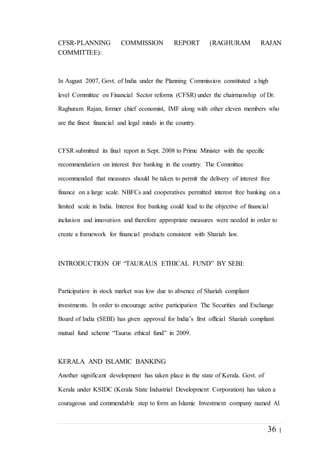 36 |
CFSR-PLANNING COMMISSION REPORT (RAGHURAM RAJAN
COMMITTEE):
In August 2007, Govt. of India under the Planning Commission constituted a high
level Committee on Financial Sector reforms (CFSR) under the chairmanship of Dr.
Raghuram Rajan, former chief economist, IMF along with other eleven members who
are the finest financial and legal minds in the country.
CFSR submitted its final report in Sept. 2008 to Prime Minister with the specific
recommendation on interest free banking in the country. The Committee
recommended that measures should be taken to permit the delivery of interest free
finance on a large scale. NBFCs and cooperatives permitted interest free banking on a
limited scale in India. Interest free banking could lead to the objective of financial
inclusion and innovation and therefore appropriate measures were needed in order to
create a framework for financial products consistent with Shariah law.
INTRODUCTION OF “TAURAUS ETHICAL FUND” BY SEBI:
Participation in stock market was low due to absence of Shariah compliant
investments. In order to encourage active participation The Securities and Exchange
Board of India (SEBI) has given approval for India’s first official Shariah compliant
mutual fund scheme “Taurus ethical fund” in 2009.
KERALA AND ISLAMIC BANKING
Another significant development has taken place in the state of Kerala. Govt. of
Kerala under KSIDC (Kerala State Industrial Development Corporation) has taken a
courageous and commendable step to form an Islamic Investment company named Al
 