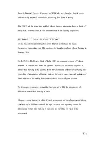 37 |
Barakah Financial Services Company, an NBFC after an exhaustive feasible report
undertaken by a reputed international consulting firm Ernst & Young.
This NBFC will be turned into a global Islamic bank as soon as the Reserve Bank of
India (RBI) accommodates it after an amendment in the Banking regulations.
PROPOSAL TO OPEN “ISLAMIC WINDOW”
On the basis of the recommendation from different committees the Indian
Government undertaking and RBI sanctions the Shariah-compliant Islamic banking in
January 2016.
On 2-12-2016 The Reserve Bank of India (RBI) has proposed opening of “Islamic
window” in conventional banks for “gradual” introduction of Sharia-compliant or
interest-free banking in the country. Both the Government and RBI are exploring the
possibility of introduction of Islamic banking for long to ensure financial inclusion of
those sections of the society that remain excluded due to religious reasons.
So far as per a news report no deadline has been set by RBI for introduction of
Shariah or interest-free banking in India.
However, on the instruction of the Central government, an Inter-Departmental Group
(IDG) set up in RBI has examined the legal, technical and regulatory issues for
introducing interest-free banking in India and has submitted its report to the
government.
 