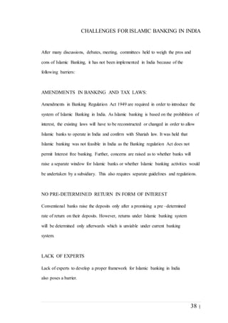 38 |
CHALLENGES FOR ISLAMIC BANKING IN INDIA
After many discussions, debates, meeting, committees held to weigh the pros and
cons of Islamic Banking, it has not been implemented in India because of the
following barriers:
AMENDMENTS IN BANKING AND TAX LAWS:
Amendments in Banking Regulation Act 1949 are required in order to introduce the
system of Islamic Banking in India. As Islamic banking is based on the prohibition of
interest, the existing laws will have to be reconstructed or changed in order to allow
Islamic banks to operate in India and confirm with Shariah law. It was held that
Islamic banking was not feasible in India as the Banking regulation Act does not
permit Interest free banking. Further, concerns are raised as to whether banks will
raise a separate window for Islamic banks or whether Islamic banking activities would
be undertaken by a subsidiary. This also requires separate guidelines and regulations.
NO PRE-DETERMINED RETURN IN FORM OF INTEREST
Conventional banks raise the deposits only after a promising a pre –determined
rate of return on their deposits. However, returns under Islamic banking system
will be determined only afterwards which is unviable under current banking
system.
LACK OF EXPERTS
Lack of experts to develop a proper framework for Islamic banking in India
also poses a barrier.
 
