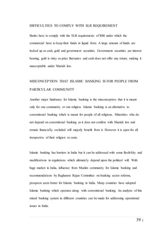 39 |
DIFFICULTIES TO COMPLY WITH SLR REQUIREMENT
Banks have to comply with the SLR requirements of RBI under which the
commercial have to keep their funds in liquid form. A large amount of funds are
locked up as cash, gold and government securities. Government securities are interest
bearing, gold is risky as price fluctuates and cash does not offer any return, making it
unacceptable under Shariah law.
MISCONCEPTION THAT ISLAMIC BANKING IS FOR PEOPLE FROM
PARTICULAR COMMUNITY
Another major hindrance for Islamic banking is the misconception that it is meant
only for one community or one religion. Islamic banking is an alternative to
conventional banking which is meant for people of all religions. Minorities who do
not depend on conventional banking as it does not confirm with Shariah law and
remain financially excluded will majorly benefit from it. However it is open for all
irrespective of their religion or caste.
Islamic banking has barriers in India but it can be addressed with some flexibility and
modifications in regulations which ultimately depend upon the political will. With
huge market in India, influence from Muslim community for Islamic banking and
recommendations by Raghuram Rajan Committee on banking sector reforms,
prospects seem better for Islamic banking in India. Many countries have adopted
Islamic banking which operates along with conventional banking. An analysis of this
mixed banking system in different countries can be made for addressing operational
issues in India.
 