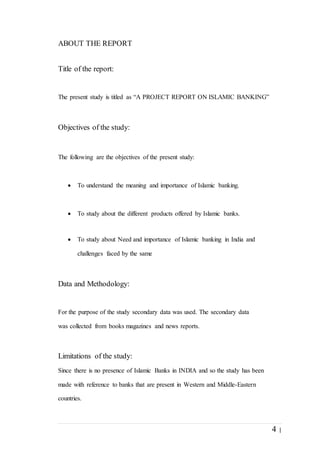 4 |
ABOUT THE REPORT
Title of the report:
The present study is titled as “A PROJECT REPORT ON ISLAMIC BANKING”
Objectives of the study:
The following are the objectives of the present study:
 To understand the meaning and importance of Islamic banking.
 To study about the different products offered by Islamic banks.
 To study about Need and importance of Islamic banking in India and
challenges faced by the same
Data and Methodology:
For the purpose of the study secondary data was used. The secondary data
was collected from books magazines and news reports.
Limitations of the study:
Since there is no presence of Islamic Banks in INDIA and so the study has been
made with reference to banks that are present in Western and Middle-Eastern
countries.
 