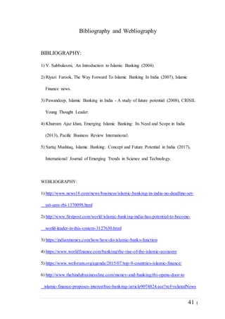 41 |
Bibliography and Webliography
BIBLIOGRAPHY:
1) V. Subbulaxmi, An Introduction to Islamic Banking (2004).
2) Riyazi Farook, The Way Forward To Islamic Banking In India (2007), Islamic
Finance news.
3) Pawandeep, Islamic Banking in India - A study of future potential (2008), CRISIL
Young Thought Leader.
4) Khurram Ajaz khan, Emerging Islamic Banking: Its Need and Scope in India
(2013), Pacific Business Review International.
5) Sartaj Mushtaq, Islamic Banking: Concept and Future Potential in India (2017),
International Journal of Emerging Trends in Science and Technology.
WEBLIOGRAPHY:
1) http://www.news18.com/news/business/islamic-banking-in-india-no-deadline-set-
yet-says-rbi-1370098.html
2) http://www.firstpost.com/world/islamic-banking-india-has-potential-to-become-
world-leader-in-this-system-3127630.html
3) https://indianmoney.com/how/how-do-islamic-banks-function
4) https://www.worldfinance.com/banking/the-rise-of-the-islamic-economy
5) https://www.weforum.org/agenda/2015/07/top-9-countries-islamic-finance/
6) http://www.thehindubusinessline.com/money-and-banking/rbi-opens-door-to
islamic-finance-proposes-interestfree-banking-/article9074824.ece?ref=relatedNews
 