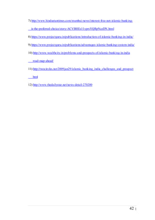 42 |
7) http://www.hindustantimes.com/mumbai-news/interest-free-not-islamic-banking-
is-the-preferred-choice/story-ACVBHEs11yprsYQRpNceDN.html
8) https://www.projectguru.in/publications/introduction-of-islamic-banking-in-india/
9) https://www.projectguru.in/publications/advantages-islamic-banking-system-india/
10) http://www.wealthcity.in/problems-and-prospects-of-islamic-banking-in-india
road-map-ahead/
11) http://twocircles.net/2009jan29/islamic_banking_india_challenges_and_prospect
html
12) http://www.thedailystar.net/news-detail-270200
 