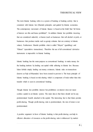 6 |
THEORETICAL VIEW
The term Islamic banking refers to a system of banking or banking activity that is
consistent with Islamic law (Shariah) principles and guided by Islamic economics.
The contemporary movement of Islamic finance is based on the belief that “all forms
of interest are riba and hence prohibited”. In addition Islamic law prohibits investing
that are considered unlawful, or haram (such as businesses that sell alcohol or pork, or
businesses that produce media such as gossip columns that are contrary to Islamic
values). Furthermore Shariah prohibits what is called “Maysir” (gambling) and
“Gharar” (speculative transactions). Therefore the use of all conventional derivative
instruments is impossible in Islamic banking.
Islamic banking has the same purpose as conventional banking: to make money for
the banking institute by lending out capital while adhering to Islamic law. Because
Islam forbids simply lending out money at interest, Islamic rules on transactions
(known as Fiqh al-Muamalat) have been created to prevent it. The basic principle of
Islamic banking is based on risk-sharing which is component of trade rather than risk-
transfer which is seen in conventional banking.
Though Islamic law prohibits interest but prohibition on interest does not mean
costless capital in an Islamic system. The main idea is that there should not be any
predetermined benefit attached to the capital. The interesting fact is that Islam permits
profit-sharing. Though profit-sharing ratio is predetermined, the rate of return is not
predetermined.
A positive argument in favor of Islamic banking is that profit-sharing can help in
efficient allocation of resources as the profit-sharing ratio is influenced by market
 