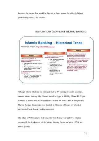 7 |
forces so that capital flow would be directed to those sectors that offer the highest
profit-sharing ratio to the investors.
HISTORYAND GROWTHOF ISLAMIC BANKING
Although Islamic Banking can be traced back to 8th Century in Muslim countries,
modern Islamic banking Myt Ghamar started in Egypt in 1963 by Ahmed EL Najjar
to appeal to people who lacked confidence in state run banks. Also in that year the
Pilgrims Savings Corporation was founded in Malaysia (although not a bank, it
incorporated basic Islamic banking concepts).
The influx of “petro dollars” following the Yom-Kippur war and 1973 oil crisis
encouraged the development of the Islamic Banking Sector and since 1975 it has
spread globally.
 