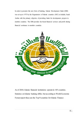 8 |
In order to promote this new form of banking, Islamic Development Bank (IDB)
was set up in 1975 by the Organization of Islamic countries (OIC) at Jeddah, Saudi
Arabia with the primary objective of providing funds for development projects in
member countries. The IDB provides fee-based financial services and profit sharing
financial assistance to member countries.
As of 2010, Islamic financial institutions operate in 105 countries.
Statistics on Islamic banking differ, but according to World Economic
Forum report these are the Top 9 countries for Islamic Finance:
 