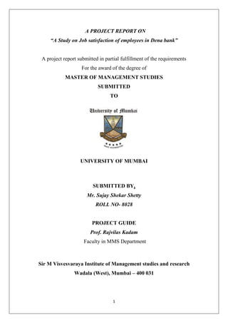 1
A PROJECT REPORT ON
“A Study on Job satisfaction of employees in Dena bank”
A project report submitted in partial fulfillment of the requirements
For the award of the degree of
MASTER OF MANAGEMENT STUDIES
SUBMITTED
TO
UNIVERSITY OF MUMBAI
SUBMITTED BY,
Mr. Sujay Shekar Shetty
ROLL NO- 8028
PROJECT GUIDE
Prof. Rajvilas Kadam
Faculty in MMS Department
Sir M Visvesvaraya Institute of Management studies and research
Wadala (West), Mumbai – 400 031
 