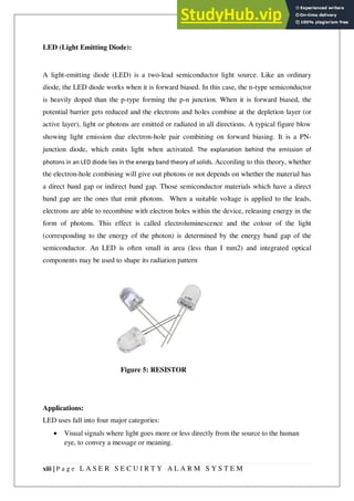 xiii | P a g e L A S E R S E C U I R T Y A L A R M S Y S T E M
LED (Light Emitting Diode):
A light-emitting diode (LED) is a two-lead semiconductor light source. Like an ordinary
diode, the LED diode works when it is forward biased. In this case, the n-type semiconductor
is heavily doped than the p-type forming the p-n junction. When it is forward biased, the
potential barrier gets reduced and the electrons and holes combine at the depletion layer (or
active layer), light or photons are emitted or radiated in all directions. A typical figure blow
showing light emission due electron-hole pair combining on forward biasing. It is a PN-
junction diode, which emits light when activated. The explanation behind the emission of
photons in an LED diode lies in the energy band theory of solids. According to this theory, whether
the electron-hole combining will give out photons or not depends on whether the material has
a direct band gap or indirect band gap. Those semiconductor materials which have a direct
band gap are the ones that emit photons. When a suitable voltage is applied to the leads,
electrons are able to recombine with electron holes within the device, releasing energy in the
form of photons. This effect is called electroluminescence and the colour of the light
(corresponding to the energy of the photon) is determined by the energy band gap of the
semiconductor. An LED is often small in area (less than I mm2) and integrated optical
components may be used to shape its radiation pattern
Applications:
LED uses fall into four major categories:
 Visual signals where light goes more or less directly from the source to the human
eye, to convey a message or meaning.
Figure 5: RESISTOR
 