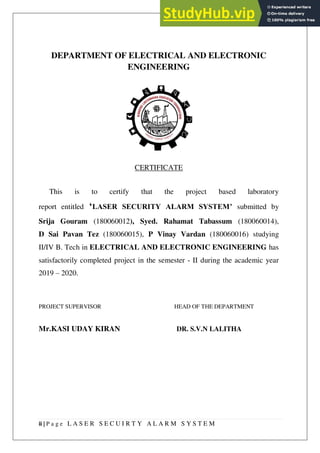 ii | P a g e L A S E R S E C U I R T Y A L A R M S Y S T E M
DEPARTMENT OF ELECTRICAL AND ELECTRONIC
ENGINEERING
CERTIFICATE
This is to certify that the project based laboratory
report entitled ‘LASER SECURITY ALARM SYSTEM’ submitted by
Srija Gouram (180060012), Syed. Rahamat Tabassum (180060014),
D Sai Pavan Tez (180060015), P Vinay Vardan (180060016) studying
II/IV B. Tech in ELECTRICAL AND ELECTRONIC ENGINEERING has
satisfactorily completed project in the semester - II during the academic year
2019 – 2020.
PROJECT SUPERVISOR HEAD OF THE DEPARTMENT
Mr.KASI UDAY KIRAN DR. S.V.N LALITHA
 