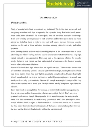 vi | P a g e L A S E R S E C U I R T Y A L A R M S Y S T E M
INTRODUCTION
INTRODUCTION:
Need of security is the basic necessity of any individual. The feeling that we are safe and
everything around us is all right is imperative for a peaceful living. But in this unsafe world,
when crime, terror and threats are on their peak, how can one attain that sense of security?
Here, laser security system provides us with a solution and for this reason more and more
people are installing them in order to stay safe and secure. Various electronic security
systems can be used at home and other important working places for security and safety
purposes.
Laser Security alarm is a device used for security purposes. It has a wide application in fields
of security and defence starting from the security of simple house hold material to a very high
valued material of an organization. They once used to be expensive solutions for security
needs. Owing to cost cutting and fast technological advancements, this form of security
system is becoming more affordable.
Lasers differ from other light sources in a few significant ways. There are two features that
are important for security systems. Unlike a light bulb or flashlight, laser light doesn't spread
out, it is a narrow beam. And laser light is essentially a single colour. Because laser light
doesn't spread much, it can be sent it a long way and still have enough energy in a small area
to trigger the security system detector. Because it's a single wavelength, it can put a blocking
filter on the detector to let laser light through without letting background light onto the
detector.
Laser light travels in a straight line. For instance, to protect the front of the yard, putting the
laser at one comer and the detector at the other corner would do the job. That's not a very
practical configuration, though. More typically, if it is needed to protect the perimeter of a
room, or at least the enhances. So laser security systems start with a laser pointing to a small
mirror. The first mirror is angled to direct the beam to a second small mirror, and so on until
the final mirror directs the beam to the detector. If the beam is interrupted anywhere between
the laser and the detector, the electronics will put the warning signal.
 