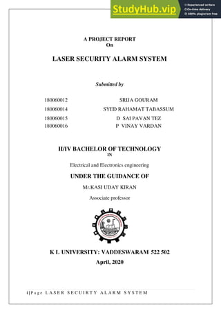 i | P a g e L A S E R S E C U I R T Y A L A R M S Y S T E M
A PROJECT REPORT
On
LASER SECURITY ALARM SYSTEM
Submitted by
II/IV BACHELOR OF TECHNOLOGY
IN
Electrical and Electronics engineering
UNDER THE GUIDANCE OF
Mr.KASI UDAY KIRAN
Associate professor
K L UNIVERSITY: VADDESWARAM 522 502
April, 2020
180060012 SRIJA GOURAM
180060014 SYED RAHAMAT TABASSUM
180060015 D SAI PAVAN TEZ
180060016 P VINAY VARDAN
 