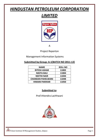 HINDUSTAN PETROLEUM CORPORATION
             LIMITED




                                                  A

                                     Project Reporton

                   Management Information Systems

                 Submitted by:Group: A-1[BATCH NO 2011-13]
                                NAME                    ROLL NO
                            RITESH ASHAR                 11002
                             NIKITA BALI                 11004
                             NEETHI NAIR                 11044
                         CHANDAN PAHELWANI               11048
                           HIMANI PARIHAR                11050


                                       Submitted to:

                                Prof.Hitendra Lachhwani




Tolani Institute Of Management Studies, Adipur.                   Page 1
 