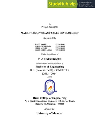 A
Project Report On
MARKET ANALYSIS AND SALES DEVELOPMENT
Submitted By
SUNNY BARKE UIN 091P041
AADIL CHOUDHARY UIN 112P014
ADEEL ANSARI UIN 112P012
SAYED MEHDI ABBAS UIN 112P002
Under the guidance of
Prof. DINESH DEORE
Submitted as a partial fulfillment of
Bachelor of Engineering
B.E. (Semester VIII), COMPUTER
[2013 - 2014]
from
Rizvi College of Engineering
New Rizvi Educational Complex, Off-Carter Road,
Bandra(w), Mumbai - 400050
Affiliated to
University of Mumbai
 